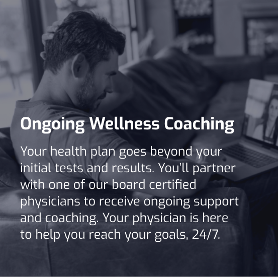 Your health plan goes beyond your initial tests and results. You’ll partner with one of our board certified physicians to receive ongoing support and coaching. Your physician is here to help you reach your goals, 24/7.  